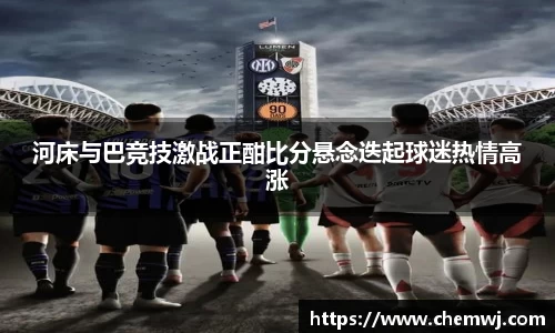 河床与巴竞技激战正酣比分悬念迭起球迷热情高涨